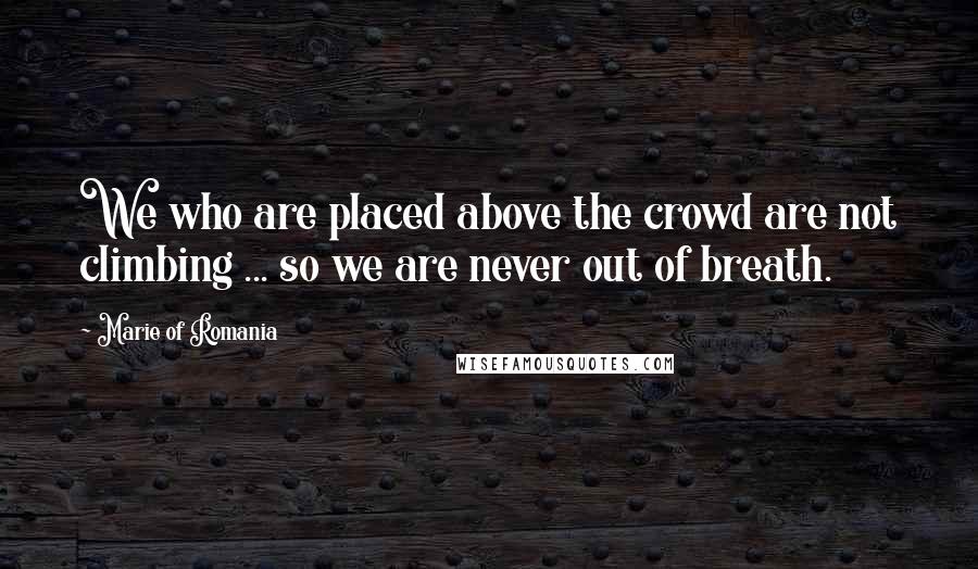 Marie Of Romania Quotes: We who are placed above the crowd are not climbing ... so we are never out of breath.