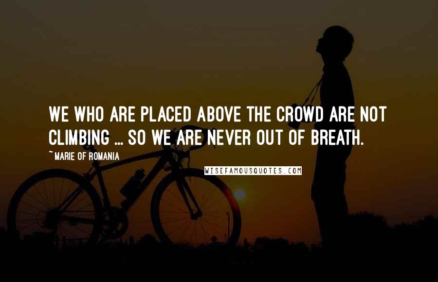 Marie Of Romania Quotes: We who are placed above the crowd are not climbing ... so we are never out of breath.