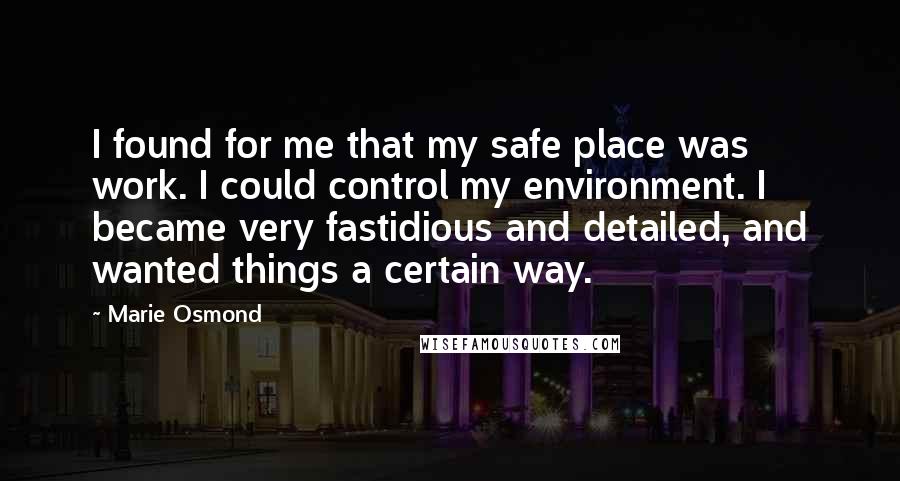 Marie Osmond Quotes: I found for me that my safe place was work. I could control my environment. I became very fastidious and detailed, and wanted things a certain way.