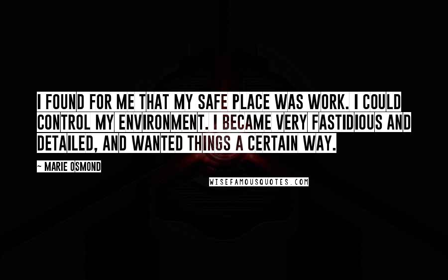 Marie Osmond Quotes: I found for me that my safe place was work. I could control my environment. I became very fastidious and detailed, and wanted things a certain way.