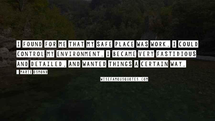 Marie Osmond Quotes: I found for me that my safe place was work. I could control my environment. I became very fastidious and detailed, and wanted things a certain way.