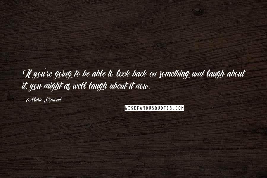 Marie Osmond Quotes: If you're going to be able to look back on something and laugh about it, you might as well laugh about it now.