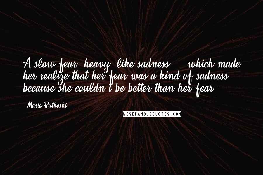 Marie Rutkoski Quotes: A slow fear, heavy, like sadness ... which made her realize that her fear was a kind of sadness, because she couldn't be better than her fear.