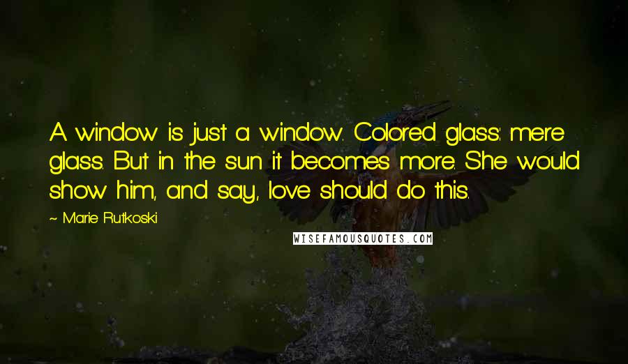 Marie Rutkoski Quotes: A window is just a window. Colored glass: mere glass. But in the sun it becomes more. She would show him, and say, love should do this.