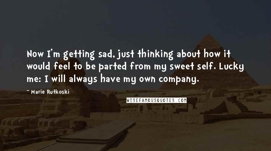 Marie Rutkoski Quotes: Now I'm getting sad, just thinking about how it would feel to be parted from my sweet self. Lucky me: I will always have my own company.