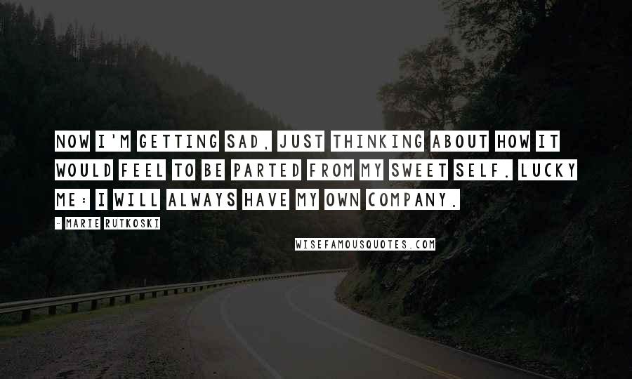 Marie Rutkoski Quotes: Now I'm getting sad, just thinking about how it would feel to be parted from my sweet self. Lucky me: I will always have my own company.