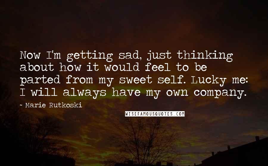 Marie Rutkoski Quotes: Now I'm getting sad, just thinking about how it would feel to be parted from my sweet self. Lucky me: I will always have my own company.