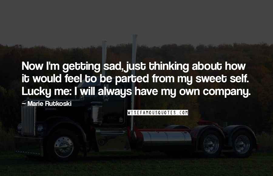 Marie Rutkoski Quotes: Now I'm getting sad, just thinking about how it would feel to be parted from my sweet self. Lucky me: I will always have my own company.
