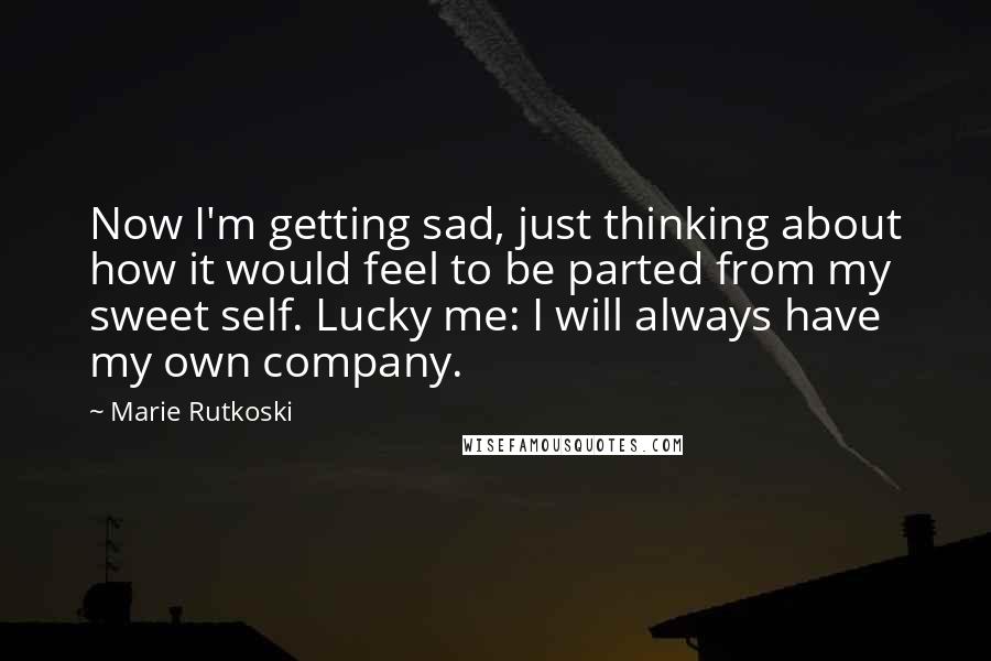 Marie Rutkoski Quotes: Now I'm getting sad, just thinking about how it would feel to be parted from my sweet self. Lucky me: I will always have my own company.