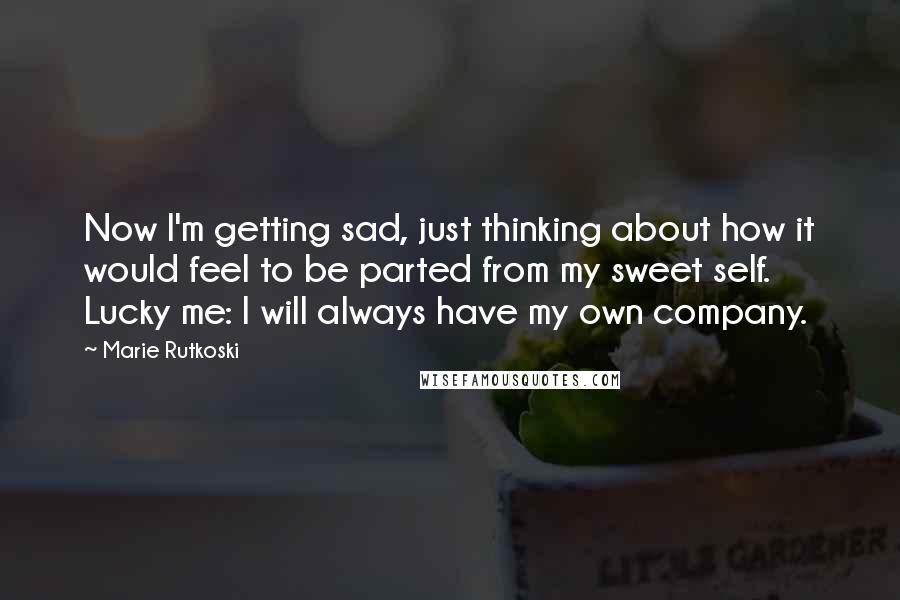 Marie Rutkoski Quotes: Now I'm getting sad, just thinking about how it would feel to be parted from my sweet self. Lucky me: I will always have my own company.