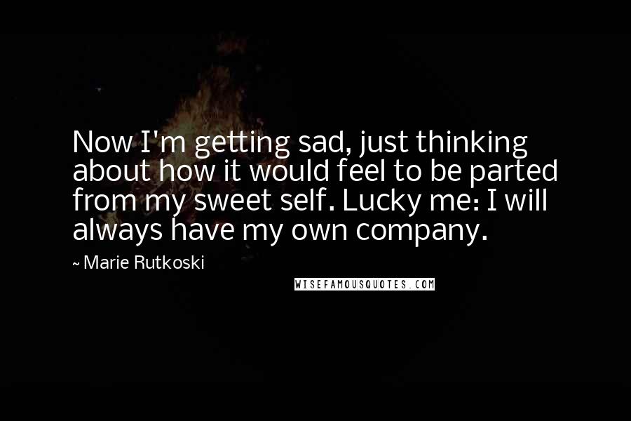 Marie Rutkoski Quotes: Now I'm getting sad, just thinking about how it would feel to be parted from my sweet self. Lucky me: I will always have my own company.
