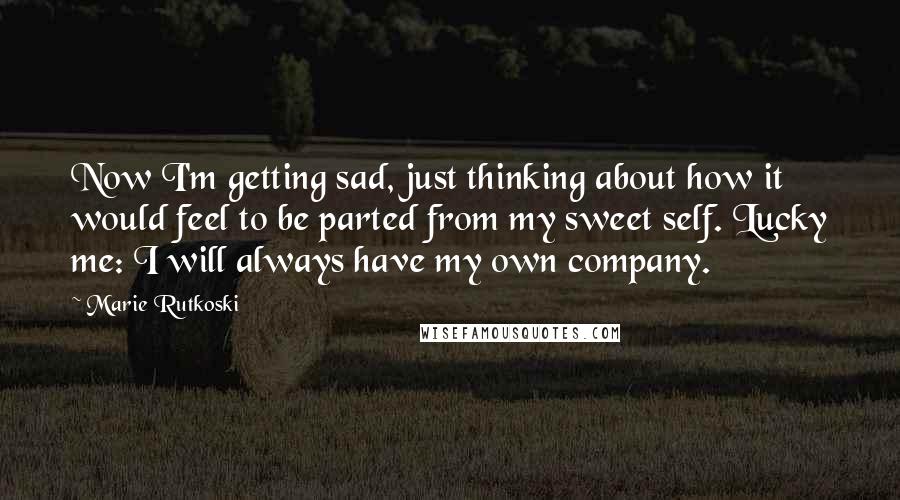 Marie Rutkoski Quotes: Now I'm getting sad, just thinking about how it would feel to be parted from my sweet self. Lucky me: I will always have my own company.