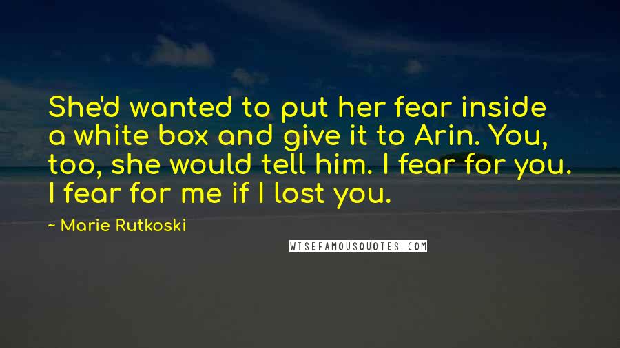 Marie Rutkoski Quotes: She'd wanted to put her fear inside a white box and give it to Arin. You, too, she would tell him. I fear for you. I fear for me if I lost you.