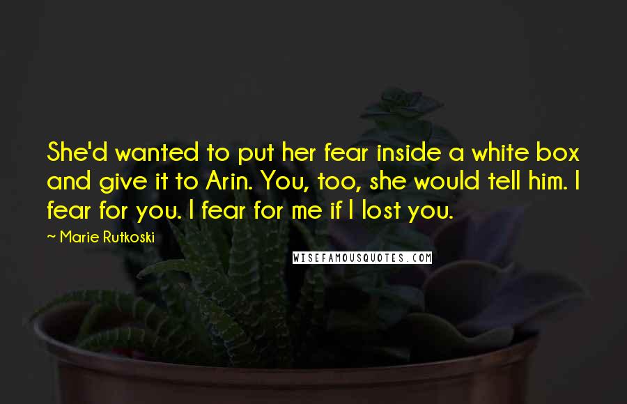 Marie Rutkoski Quotes: She'd wanted to put her fear inside a white box and give it to Arin. You, too, she would tell him. I fear for you. I fear for me if I lost you.