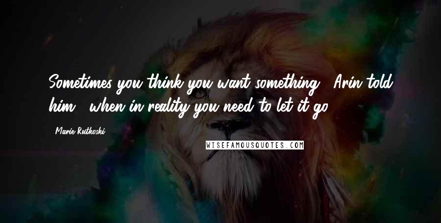 Marie Rutkoski Quotes: Sometimes you think you want something," Arin told him, "when in reality you need to let it go.