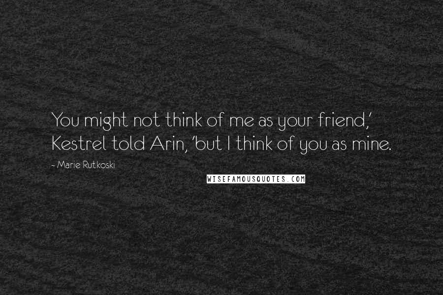 Marie Rutkoski Quotes: You might not think of me as your friend,' Kestrel told Arin, 'but I think of you as mine.