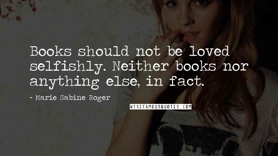 Marie Sabine Roger Quotes: Books should not be loved selfishly. Neither books nor anything else, in fact.