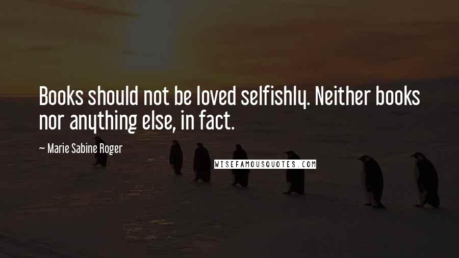 Marie Sabine Roger Quotes: Books should not be loved selfishly. Neither books nor anything else, in fact.