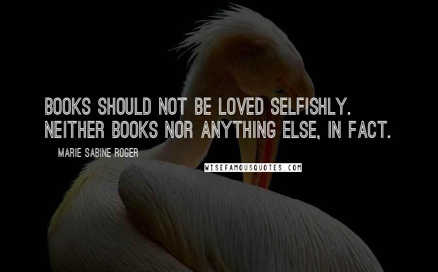 Marie Sabine Roger Quotes: Books should not be loved selfishly. Neither books nor anything else, in fact.