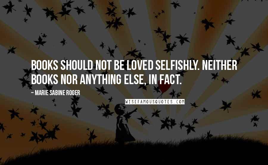 Marie Sabine Roger Quotes: Books should not be loved selfishly. Neither books nor anything else, in fact.