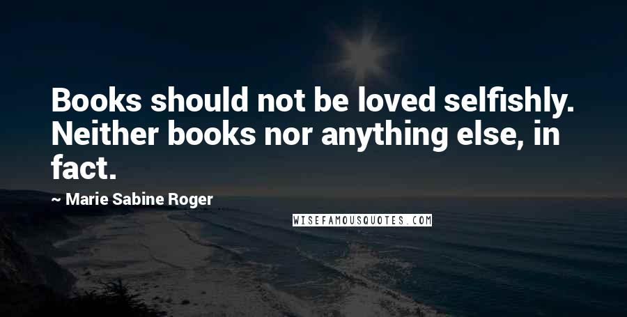 Marie Sabine Roger Quotes: Books should not be loved selfishly. Neither books nor anything else, in fact.