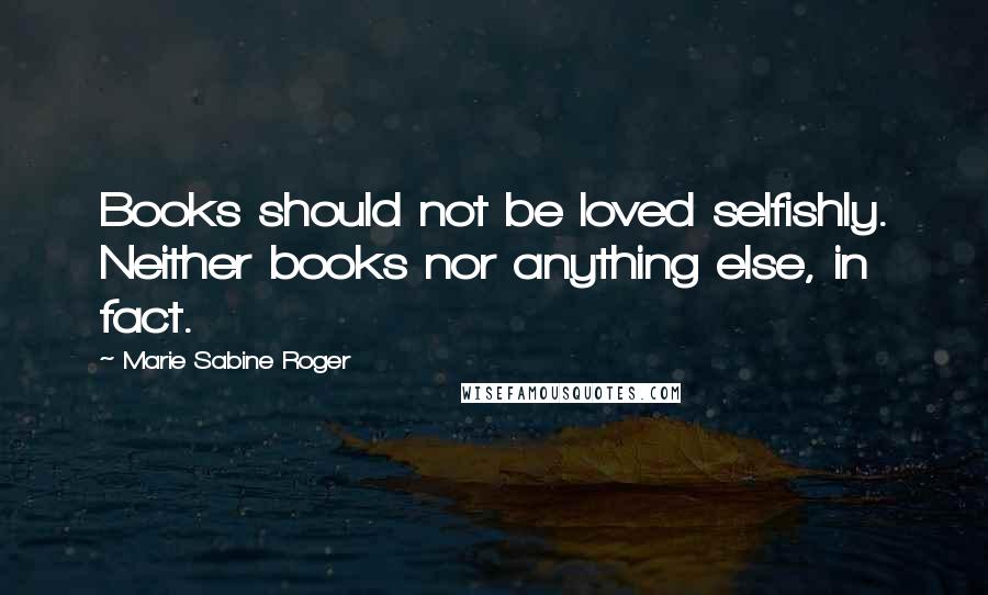 Marie Sabine Roger Quotes: Books should not be loved selfishly. Neither books nor anything else, in fact.