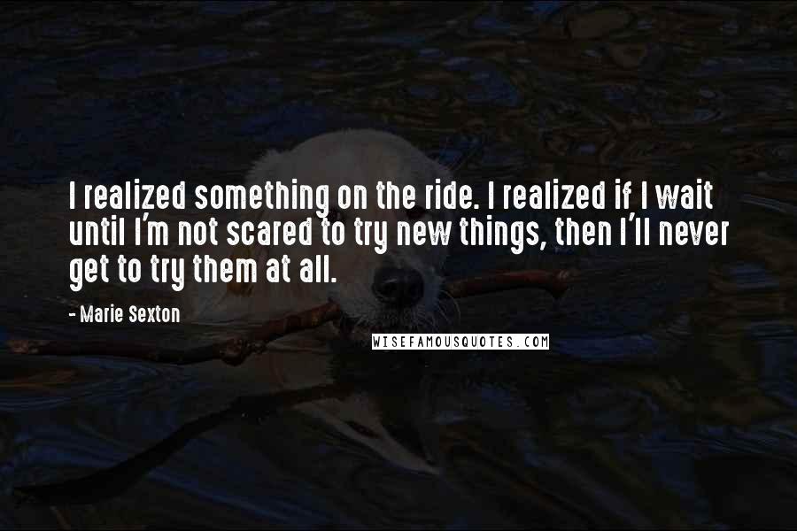 Marie Sexton Quotes: I realized something on the ride. I realized if I wait until I'm not scared to try new things, then I'll never get to try them at all.
