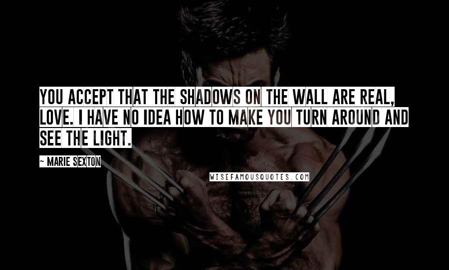Marie Sexton Quotes: You accept that the shadows on the wall are real, love. I have no idea how to make you turn around and see the light.