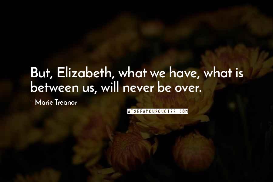 Marie Treanor Quotes: But, Elizabeth, what we have, what is between us, will never be over.