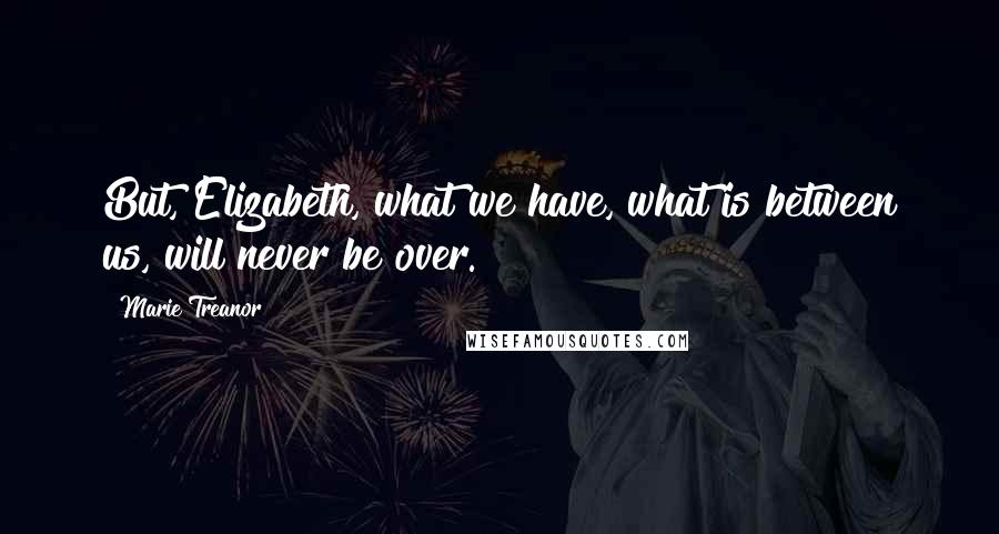 Marie Treanor Quotes: But, Elizabeth, what we have, what is between us, will never be over.