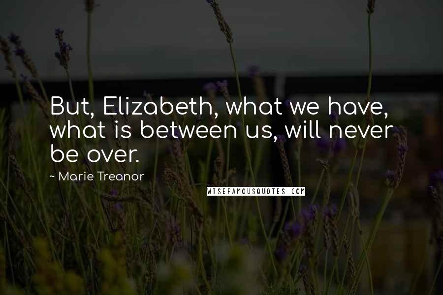 Marie Treanor Quotes: But, Elizabeth, what we have, what is between us, will never be over.