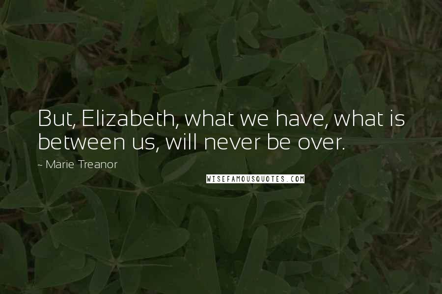 Marie Treanor Quotes: But, Elizabeth, what we have, what is between us, will never be over.