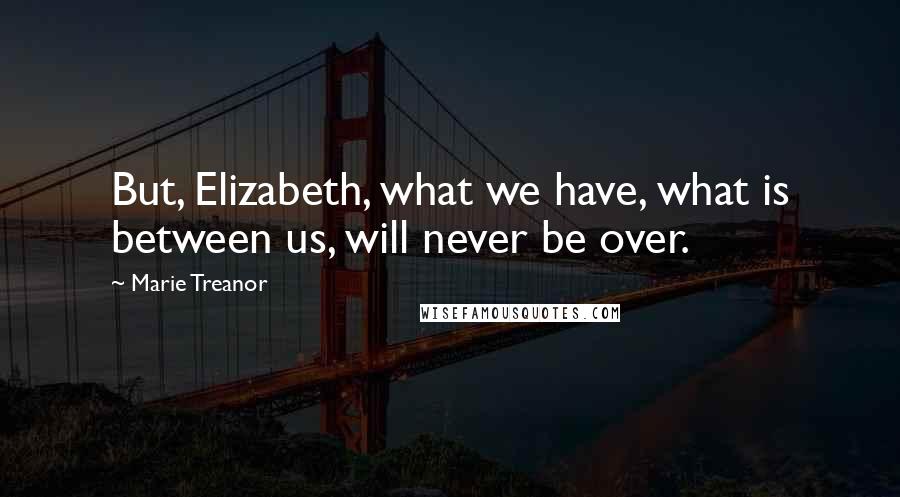 Marie Treanor Quotes: But, Elizabeth, what we have, what is between us, will never be over.