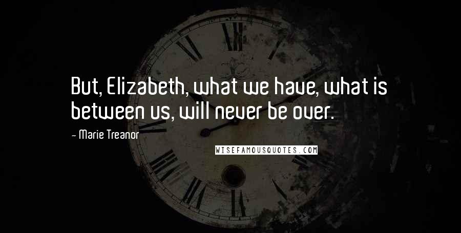 Marie Treanor Quotes: But, Elizabeth, what we have, what is between us, will never be over.