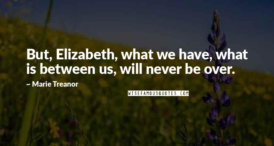 Marie Treanor Quotes: But, Elizabeth, what we have, what is between us, will never be over.