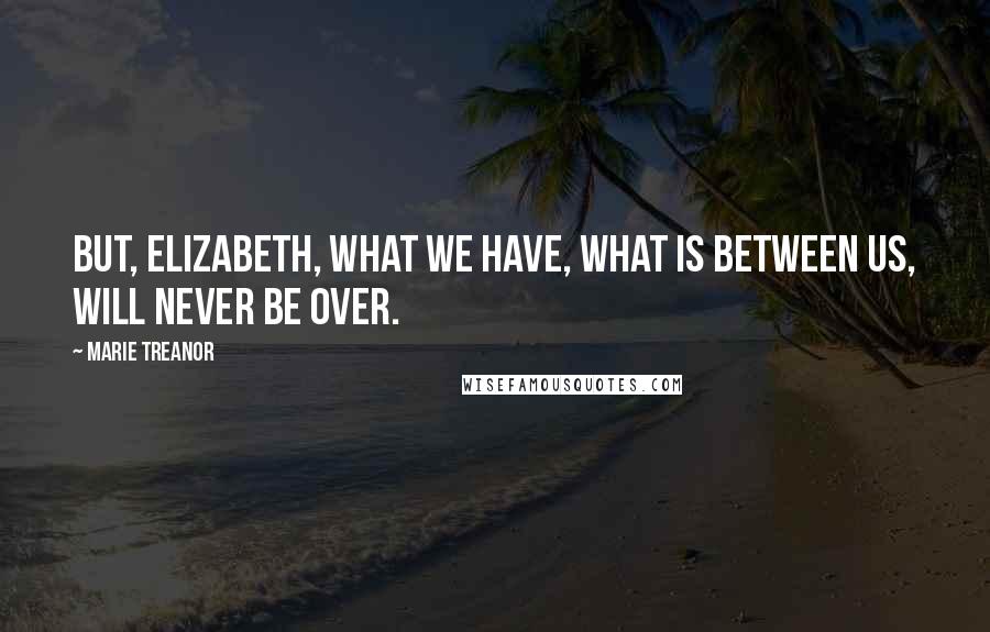 Marie Treanor Quotes: But, Elizabeth, what we have, what is between us, will never be over.