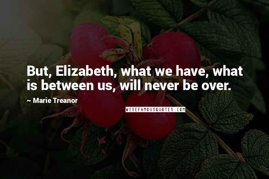 Marie Treanor Quotes: But, Elizabeth, what we have, what is between us, will never be over.