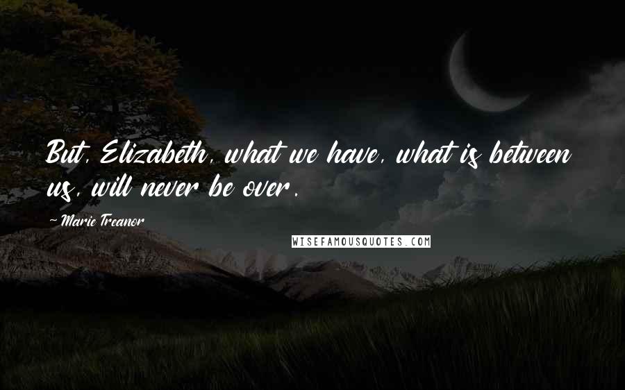 Marie Treanor Quotes: But, Elizabeth, what we have, what is between us, will never be over.