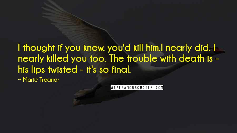 Marie Treanor Quotes: I thought if you knew. you'd kill him.I nearly did. I nearly killed you too. The trouble with death is - his lips twisted - it's so final.