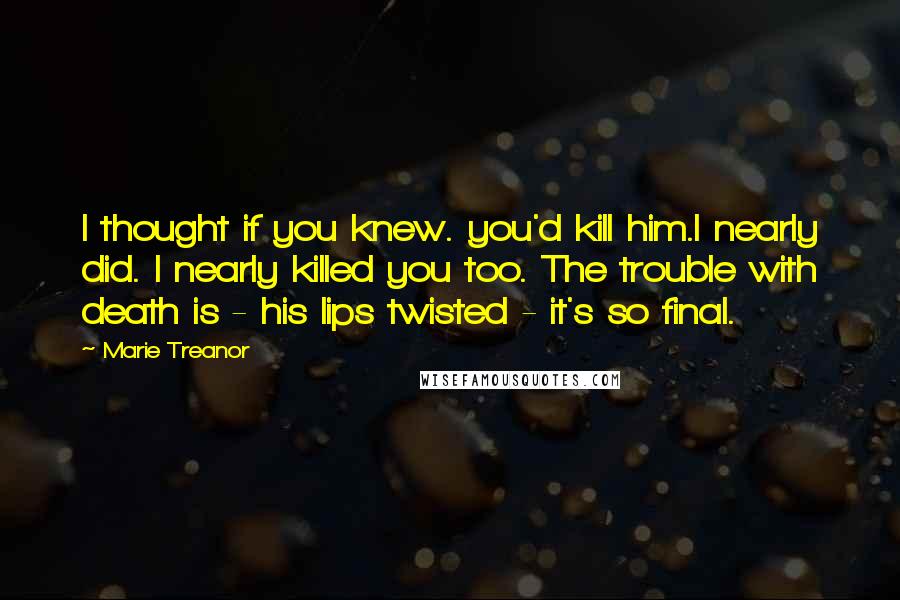 Marie Treanor Quotes: I thought if you knew. you'd kill him.I nearly did. I nearly killed you too. The trouble with death is - his lips twisted - it's so final.