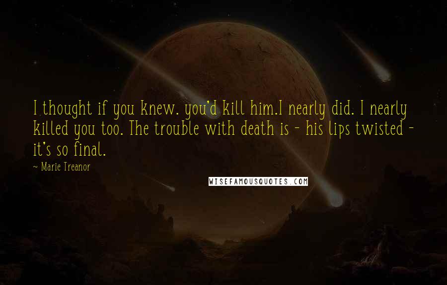Marie Treanor Quotes: I thought if you knew. you'd kill him.I nearly did. I nearly killed you too. The trouble with death is - his lips twisted - it's so final.