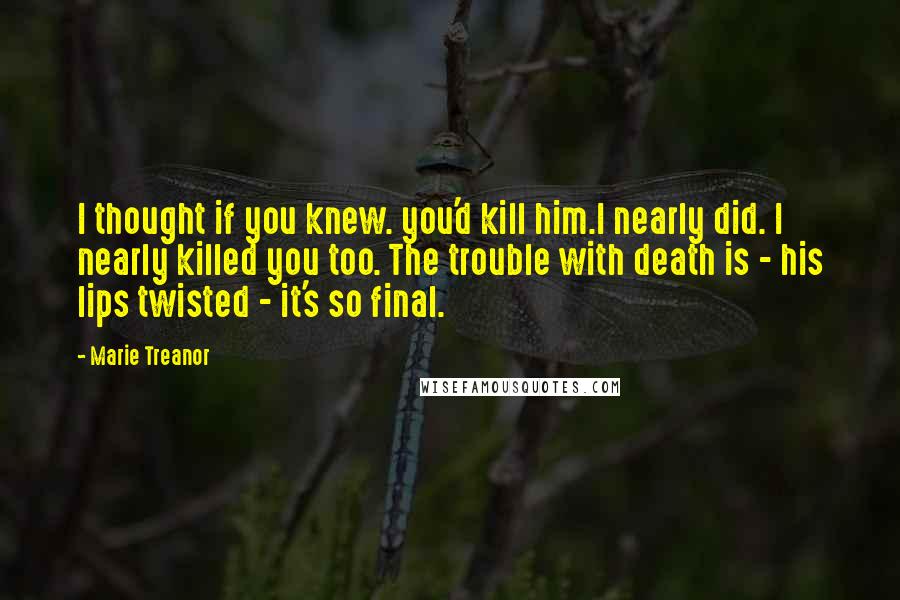 Marie Treanor Quotes: I thought if you knew. you'd kill him.I nearly did. I nearly killed you too. The trouble with death is - his lips twisted - it's so final.