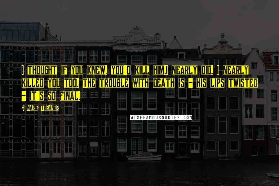 Marie Treanor Quotes: I thought if you knew. you'd kill him.I nearly did. I nearly killed you too. The trouble with death is - his lips twisted - it's so final.