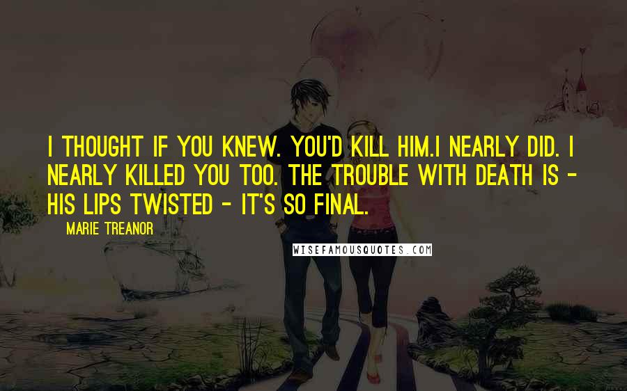 Marie Treanor Quotes: I thought if you knew. you'd kill him.I nearly did. I nearly killed you too. The trouble with death is - his lips twisted - it's so final.