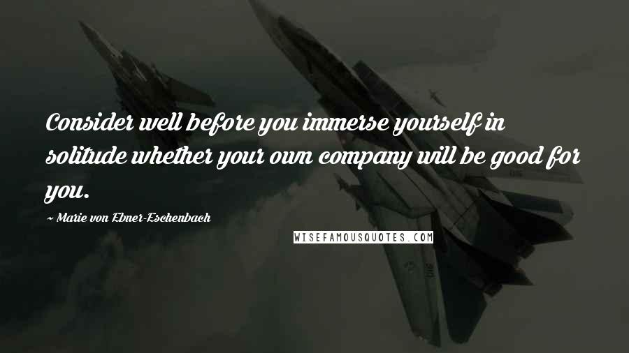 Marie Von Ebner-Eschenbach Quotes: Consider well before you immerse yourself in solitude whether your own company will be good for you.