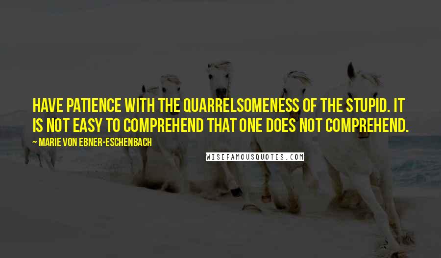 Marie Von Ebner-Eschenbach Quotes: Have patience with the quarrelsomeness of the stupid. It is not easy to comprehend that one does not comprehend.