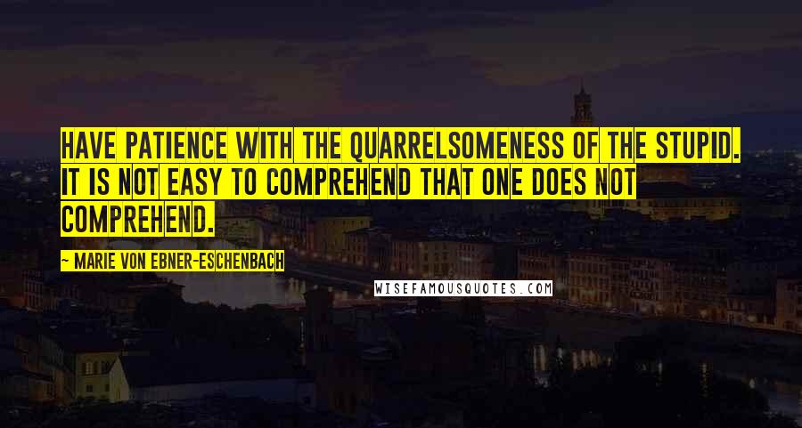 Marie Von Ebner-Eschenbach Quotes: Have patience with the quarrelsomeness of the stupid. It is not easy to comprehend that one does not comprehend.
