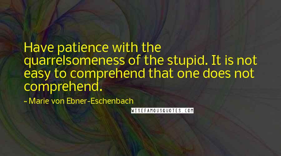 Marie Von Ebner-Eschenbach Quotes: Have patience with the quarrelsomeness of the stupid. It is not easy to comprehend that one does not comprehend.