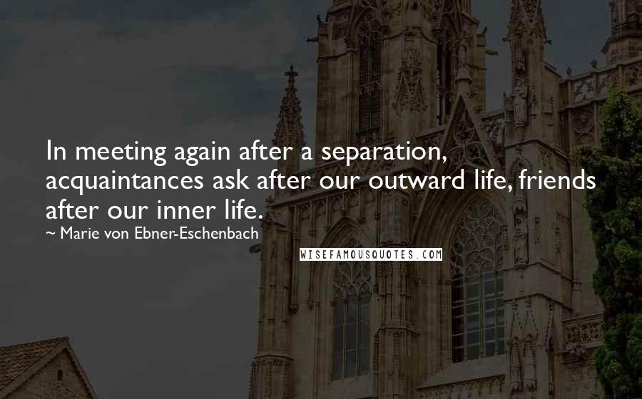 Marie Von Ebner-Eschenbach Quotes: In meeting again after a separation, acquaintances ask after our outward life, friends after our inner life.