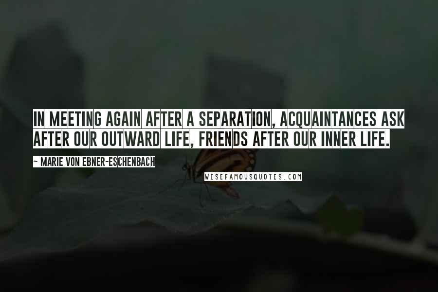 Marie Von Ebner-Eschenbach Quotes: In meeting again after a separation, acquaintances ask after our outward life, friends after our inner life.